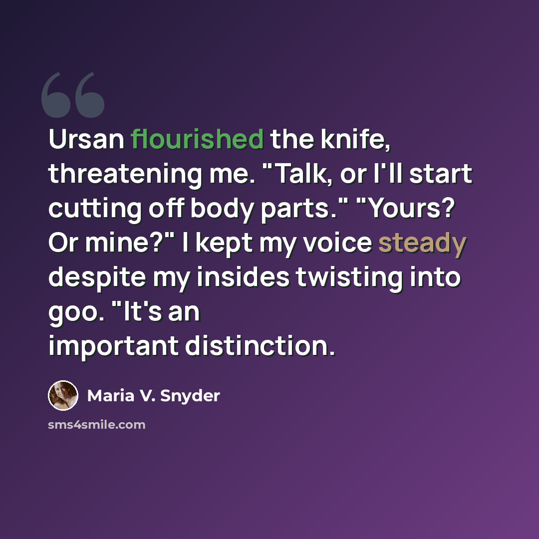 “Ursan flourished the knife, threatening me. "Talk, or I'll start cutting off body parts." "Yours? Or mine?" I kept my voice steady despite my insides twisting into goo. "It's an important distinction.” quote by Maria V. Snyder
