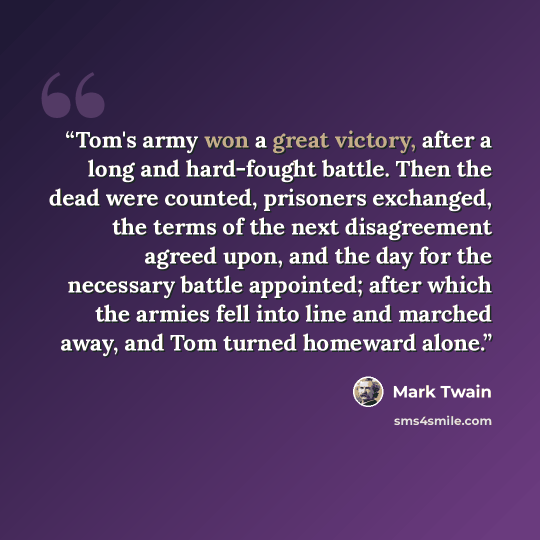 “Tom's army won a great victory, after a long and hard-fought battle. Then the dead were counted, prisoners exchanged, the terms of the next disagreement agreed upon, and the day for the necessary battle appointed; after which the armies fell into line and marched away, and Tom turned homeward alone.” quote by Mark Twain