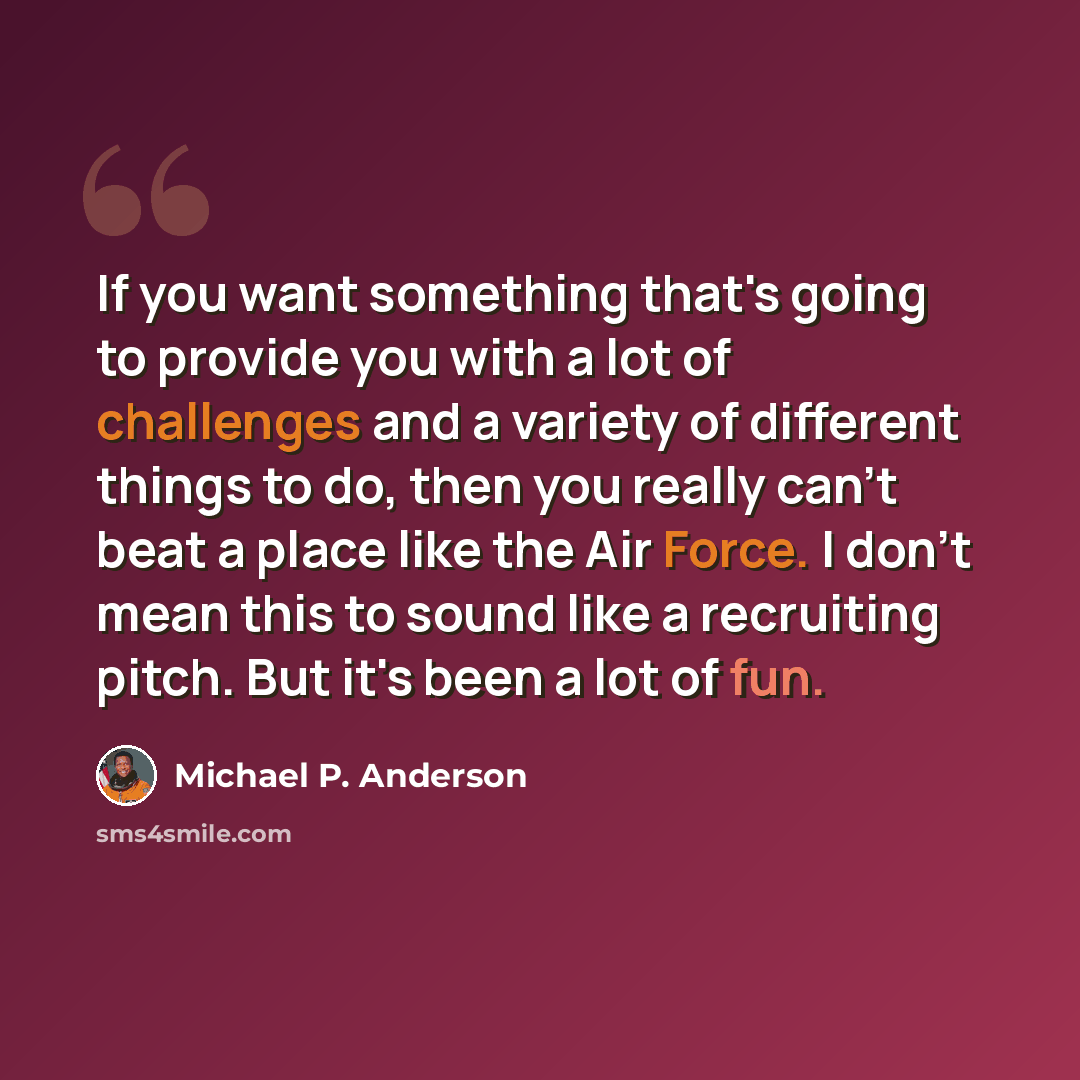 “If you want something that's going to provide you with a lot of challenges and a variety of different things to do, then you really can't beat a place like the Air Force. I don't mean this to sound like a recruiting pitch. But it's been a lot of fun.” quote by Michael P. Anderson