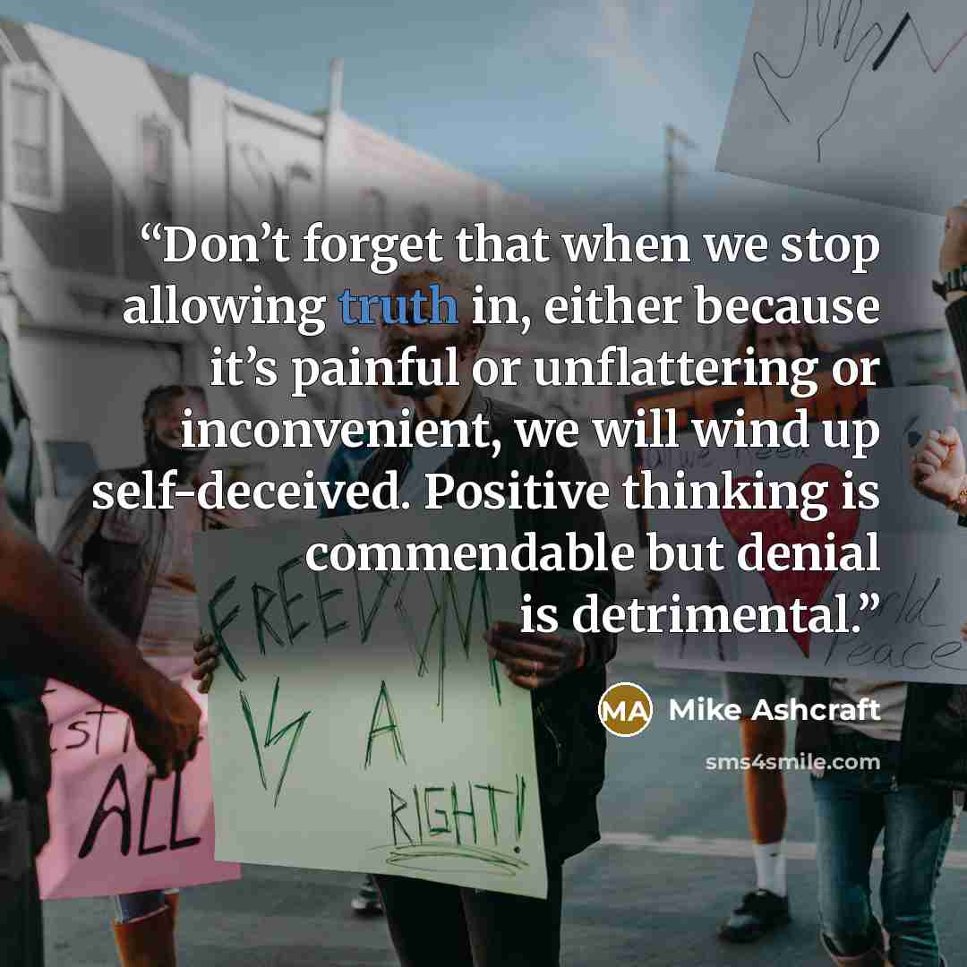 “Don’t forget that when we stop allowing truth in, either because it’s painful or unflattering or inconvenient, we will wind up self-deceived. Positive thinking is commendable but denial is detrimental.” quote by Mike Ashcraft
