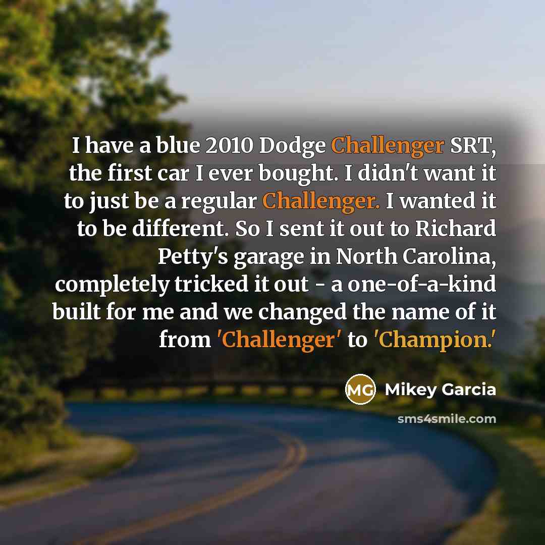 “I have a blue 2010 Dodge Challenger SRT, the first car I ever bought. I didn't want it to just be a regular Challenger. I wanted it to be different. So I sent it out to Richard Petty's garage in North Carolina, completely tricked it out - a one-of-a-kind built for me and we changed the name of it…” quote by Mikey Garcia