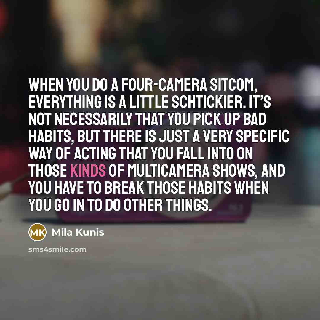 “When you do a four-camera sitcom, everything is a little schtickier. It’s not necessarily that you pick up bad habits, but there is just a very specific way of acting that you fall into on those kinds of multicamera shows, and you have to break those habits when you go in to do other things.” quote by Mila Kunis