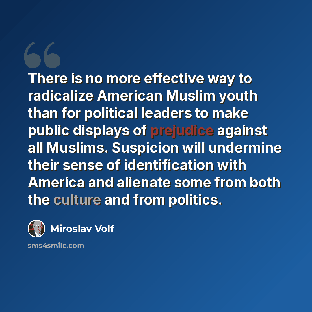 “There is no more effective way to radicalize American Muslim youth than for political leaders to make public displays of prejudice against all Muslims. Suspicion will undermine their sense of identification with America and alienate some from both the culture and from politics.” quote by Miroslav Volf