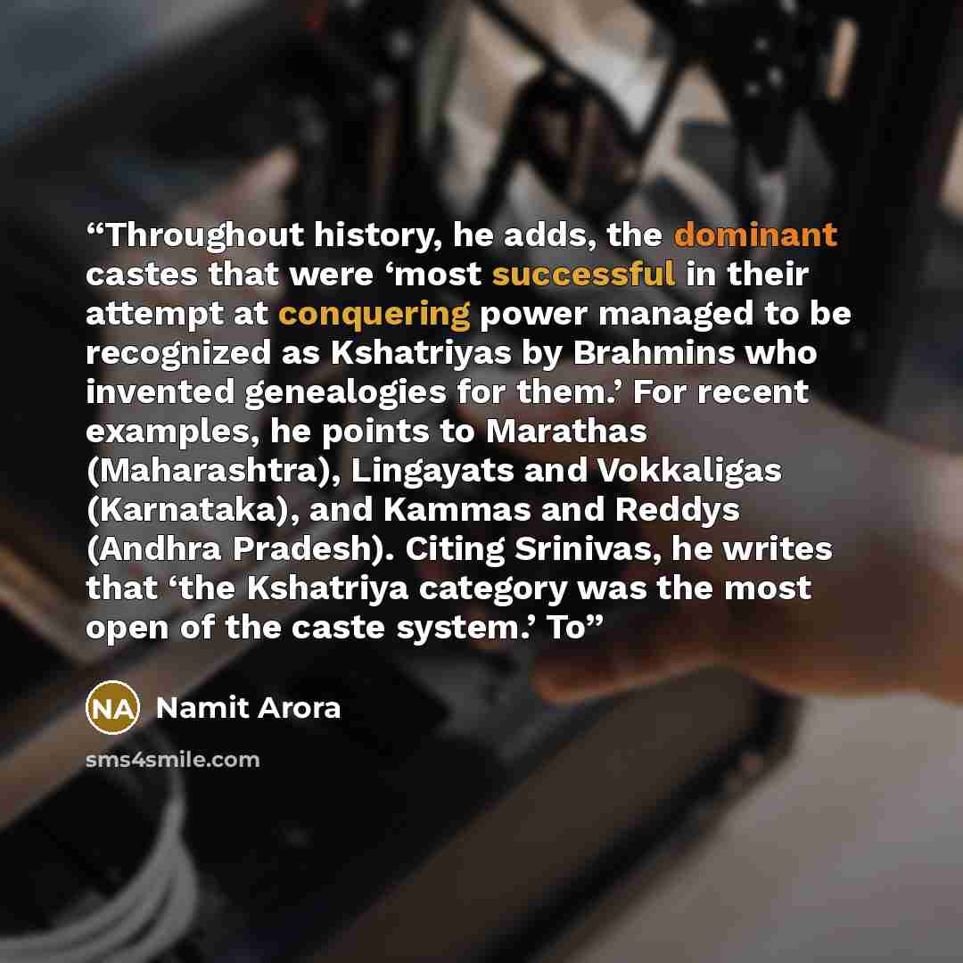 “Throughout history, he adds, the dominant castes that were ‘most successful in their attempt at conquering power managed to be recognized as Kshatriyas by Brahmins who invented genealogies for them.’ For recent examples, he points to Marathas (Maharashtra), Lingayats and Vokkaligas (Karnataka)…” quote by Namit Arora