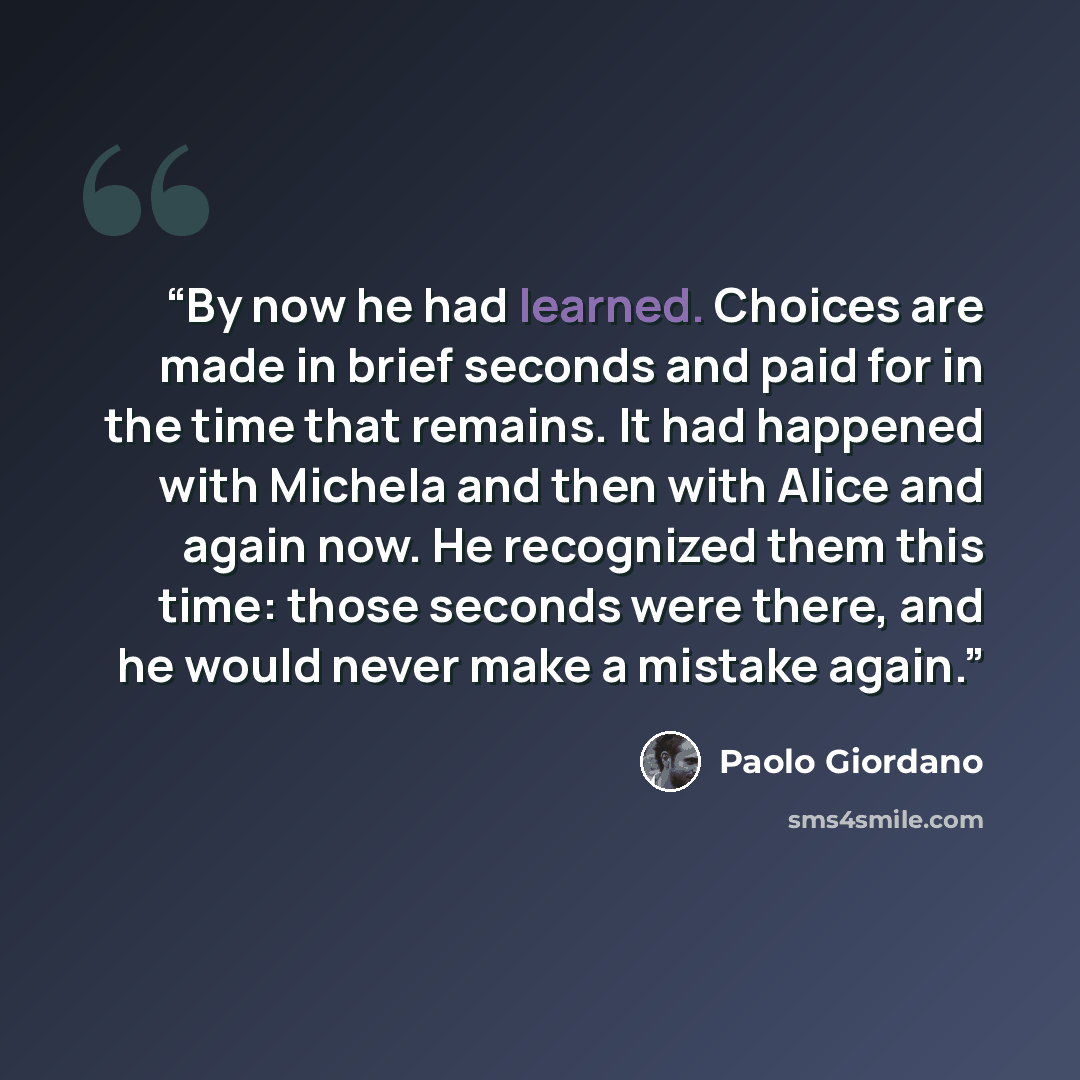 “By now he had learned. Choices are made in brief seconds and paid for in the time that remains. It had happened with Michela and then with Alice and again now. He recognized them this time: those seconds were there, and he would never make a mistake again.” quote by Paolo Giordano