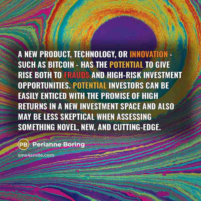 “A new product, technology, or innovation - such as Bitcoin - has the potential to give rise both to frauds and high-risk investment opportunities. Potential investors can be easily enticed with the promise of high returns in a new investment space and also may be less skeptical when assessing…” quote by Perianne Boring