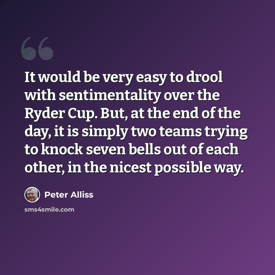 “It would be very easy to drool with sentimentality over the Ryder Cup. But, at the end of the day, it is simply two teams trying to knock seven bells out of each other, in the nicest possible way.” quote by Peter Alliss