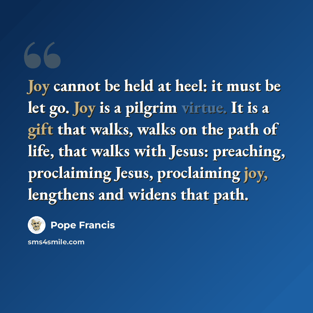 “Joy cannot be held at heel: it must be let go. Joy is a pilgrim virtue. It is a gift that walks, walks on the path of life, that walks with Jesus: preaching, proclaiming Jesus, proclaiming joy, lengthens and widens that path.” quote by Pope Francis