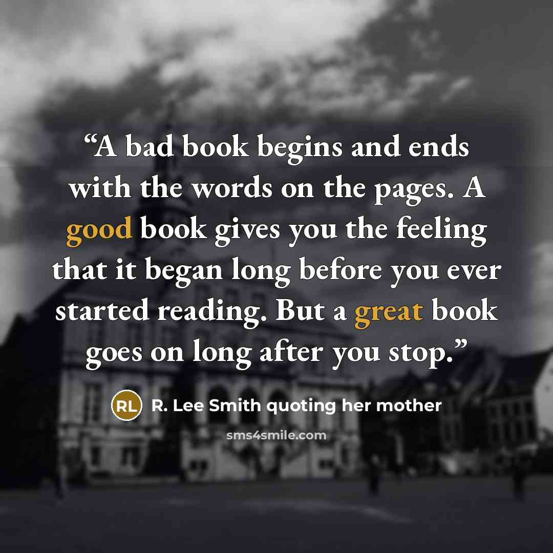 “A bad book begins and ends with the words on the pages. A good book gives you the feeling that it began long before you ever started reading. But a great book goes on long after you stop.” quote by R. Lee Smith quoting her mother