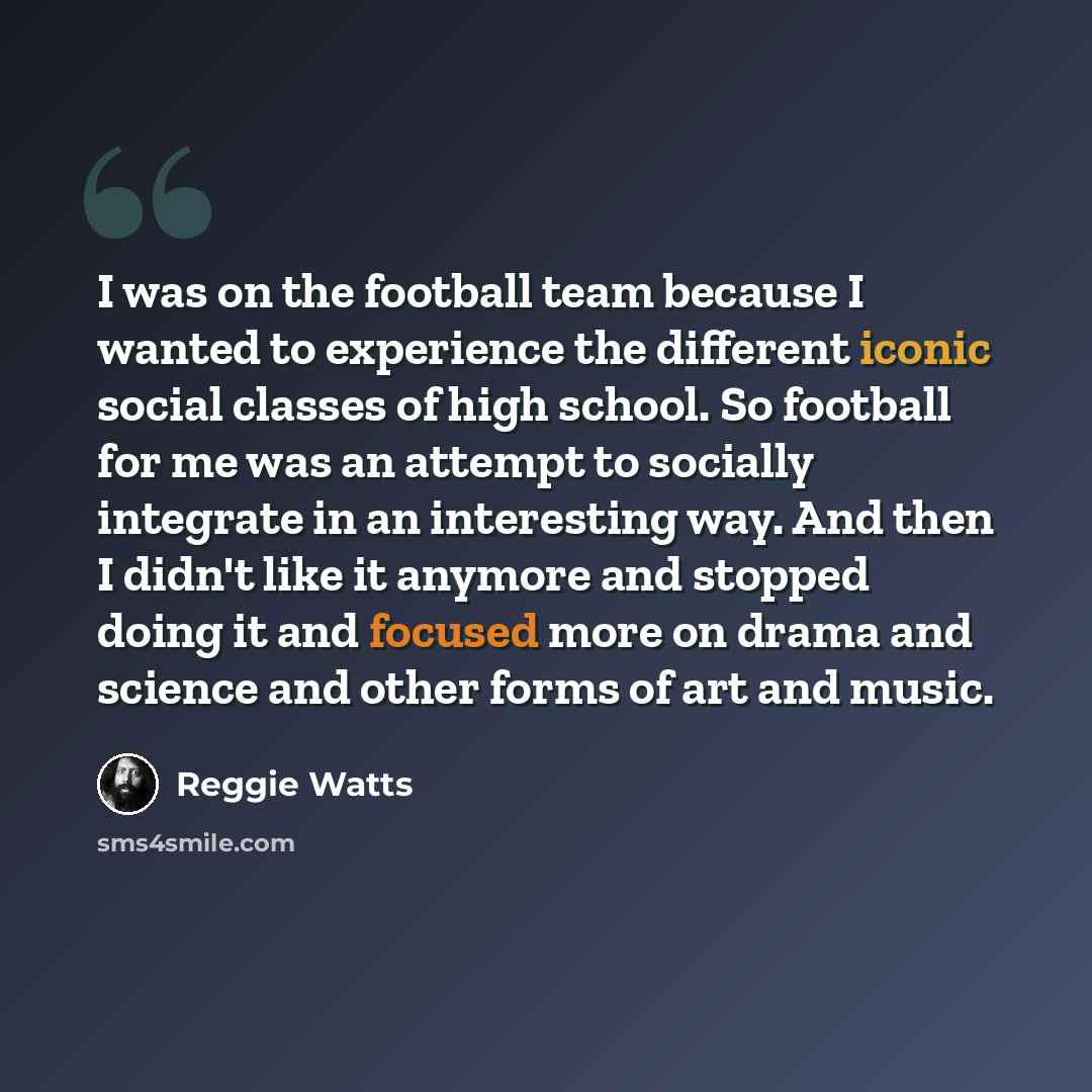 “I was on the football team because I wanted to experience the different iconic social classes of high school. So football for me was an attempt to socially integrate in an interesting way. And then I didn't like it anymore and stopped doing it and focused more on drama and science and other forms…” quote by Reggie Watts