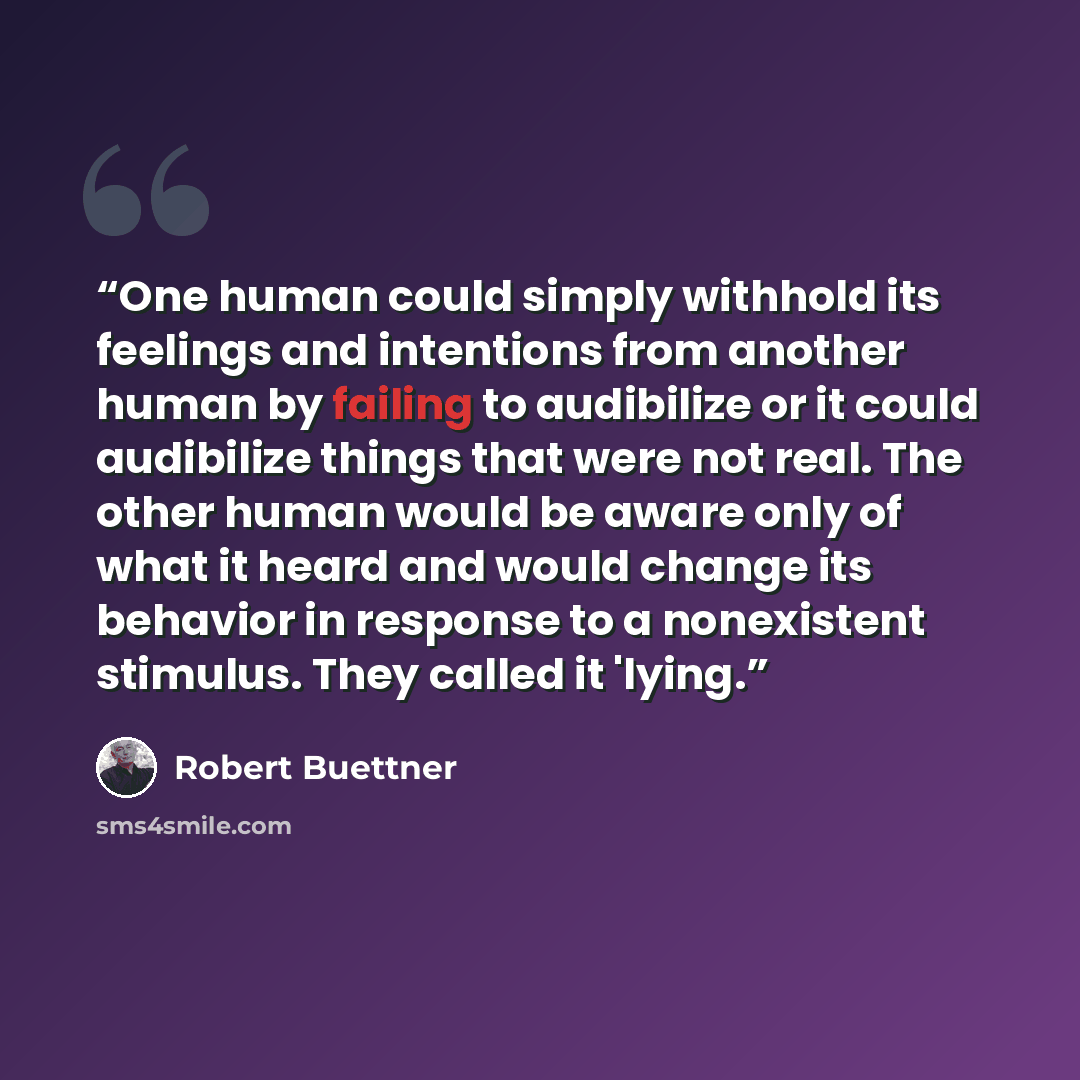 “One human could simply withhold its feelings and intentions from another human by failing to audibilize or it could audibilize things that were not real. The other human would be aware only of what it heard and would change its behavior in response to a nonexistent stimulus. They called it 'lying.” quote by Robert Buettner