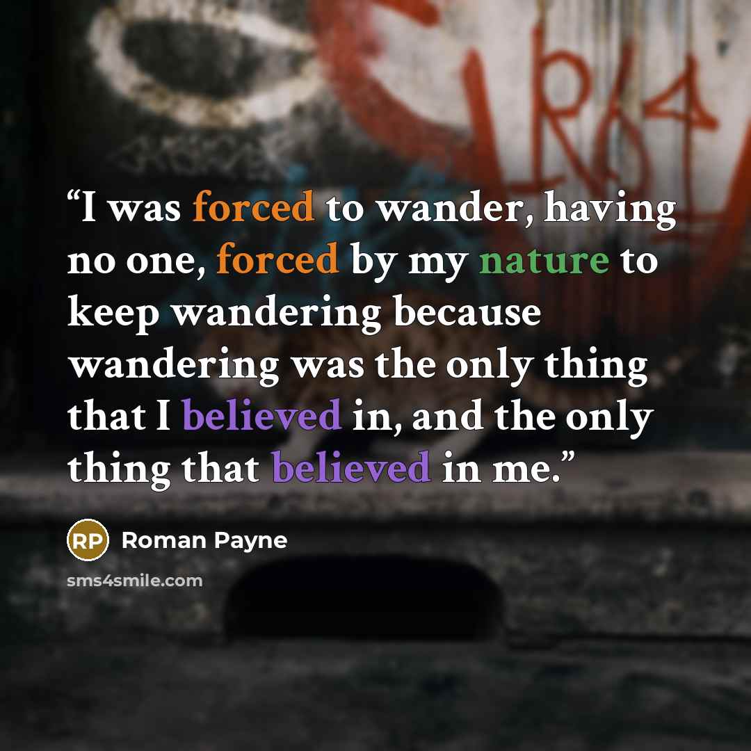 “I was forced to wander, having no one, forced by my nature to keep wandering because wandering was the only thing that I believed in, and the only thing that believed in me.” quote by Roman Payne