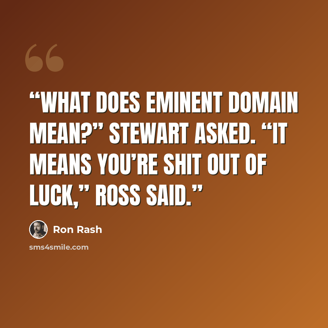 “What does eminent domain mean?” Stewart asked. “It means you’re shit out of luck,” Ross said.” quote by Ron Rash