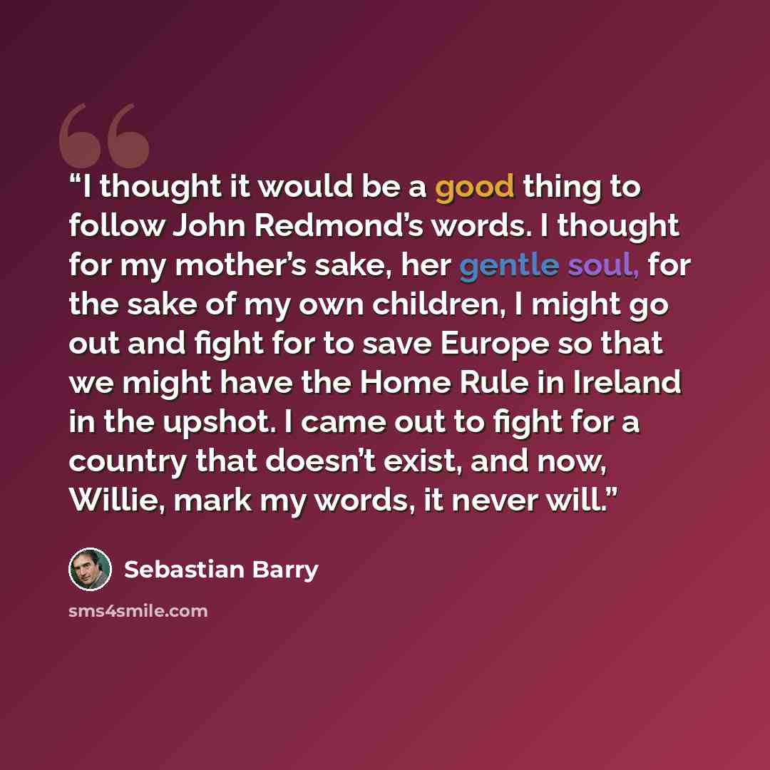 “I thought it would be a good thing to follow John Redmond’s words. I thought for my mother’s sake, her gentle soul, for the sake of my own children, I might go out and fight for to save Europe so that we might have the Home Rule in Ireland in the upshot. I came out to fight for a country that…” quote by Sebastian Barry