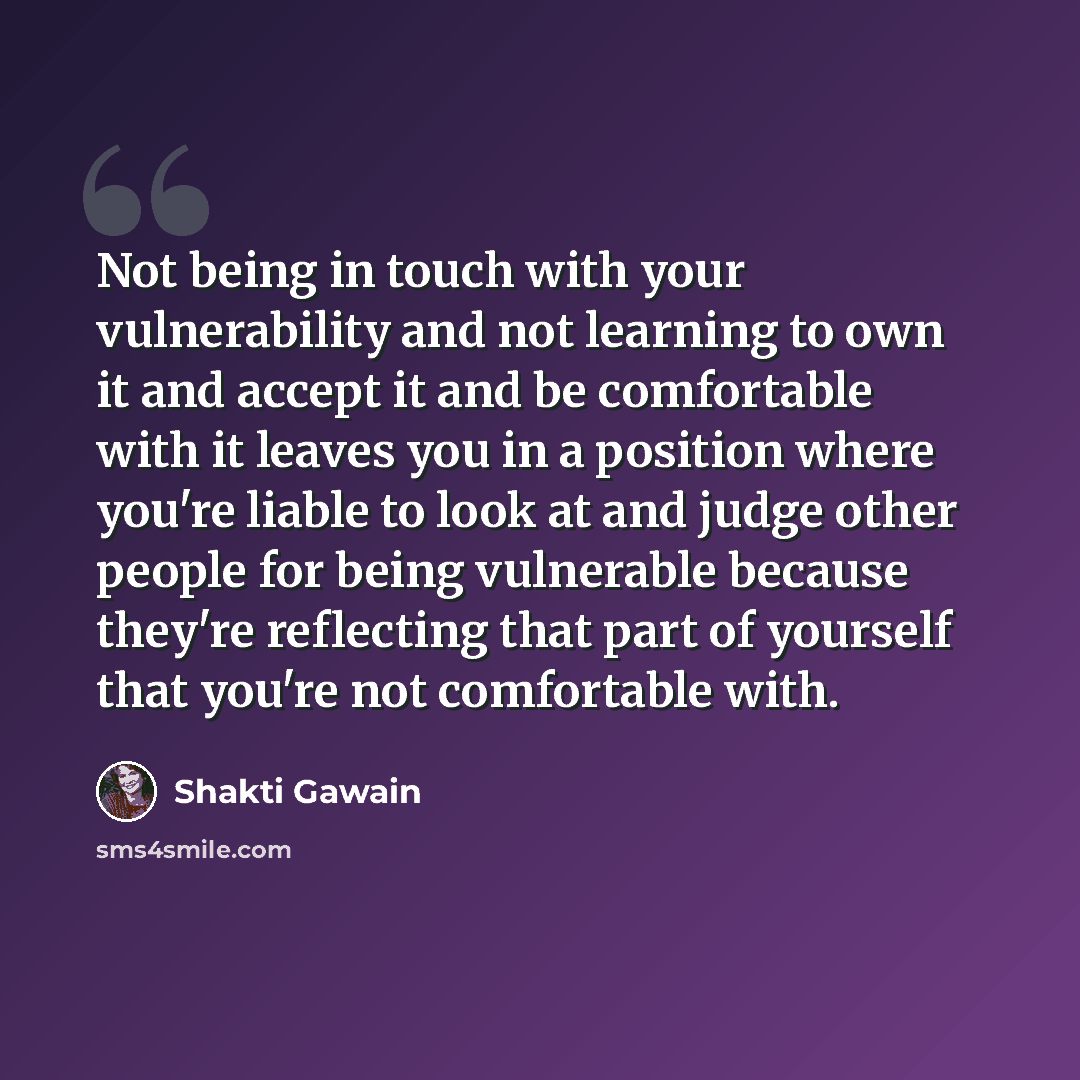 “Not being in touch with your vulnerability and not learning to own it and accept it and be comfortable with it leaves you in a position where you're liable to look at and judge other people for being vulnerable because they're reflecting that part of yourself that you're not comfortable with.” quote by Shakti Gawain
