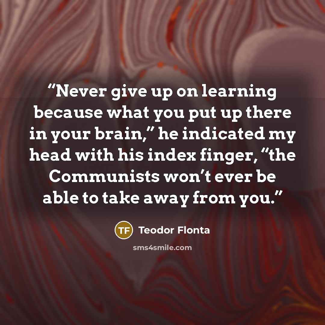“Never give up on learning because what you put up there in your brain,” he indicated my head with his index finger, “the Communists won’t ever be able to take away from you.” quote by Teodor Flonta