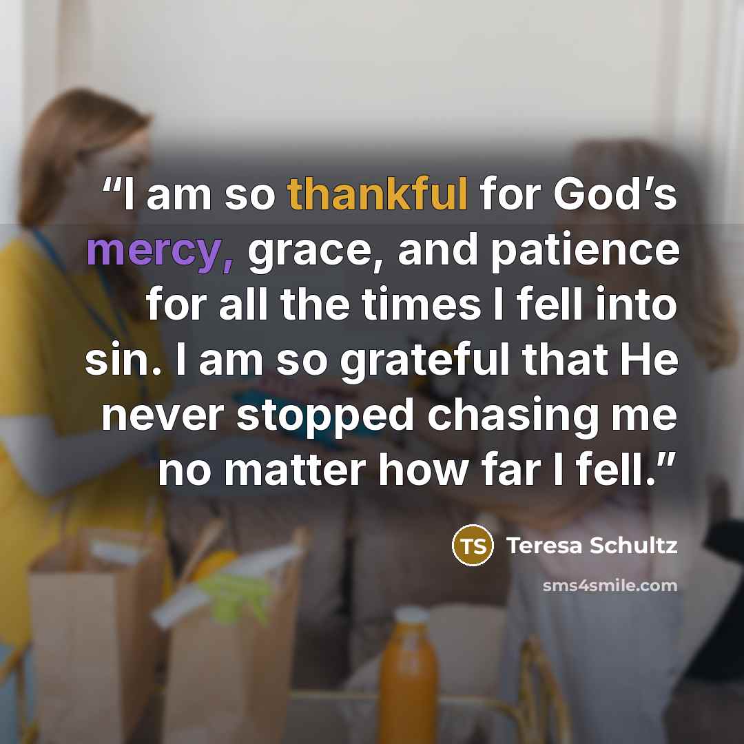 “I am so thankful for God’s mercy, grace, and patience for all the times I fell into sin. I am so grateful that He never stopped chasing me no matter how far I fell.” quote by Teresa Schultz