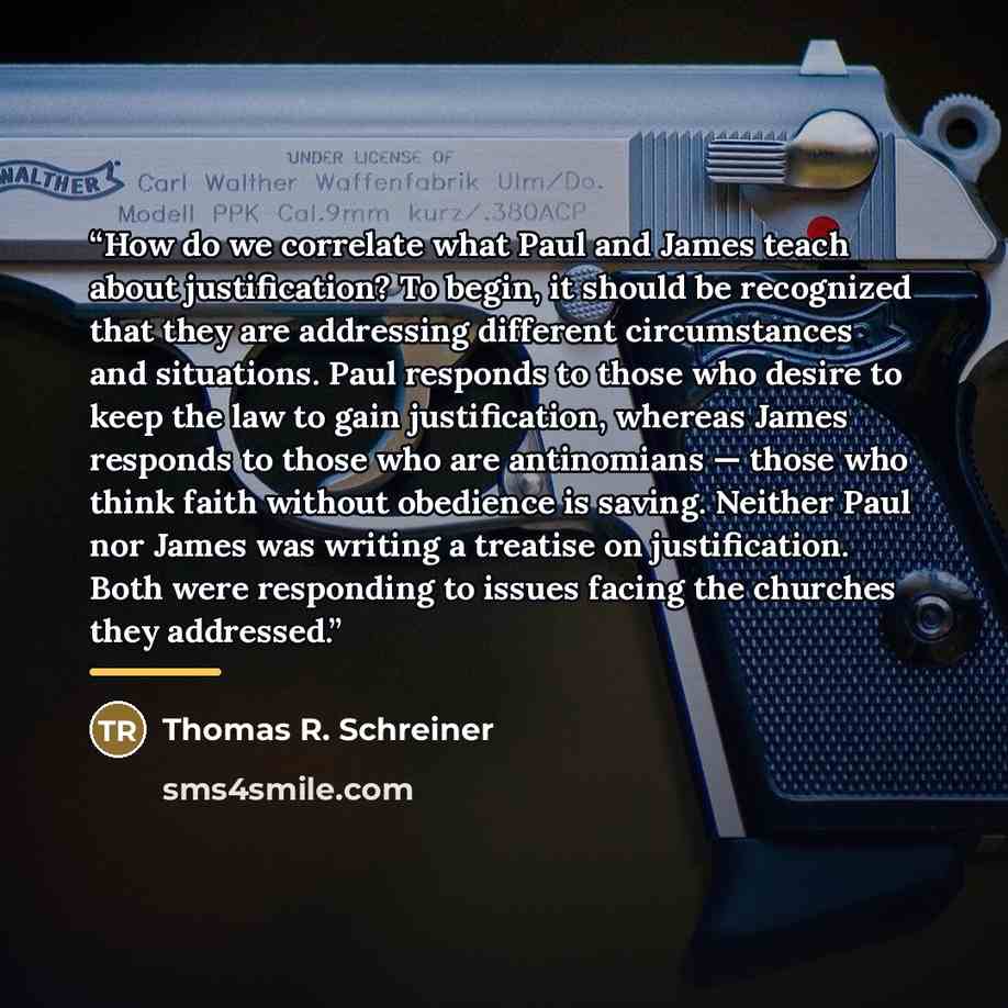 “How do we correlate what Paul and James teach about justification? To begin, it should be recognized that they are addressing different circumstances and situations. Paul responds to those who desire to keep the law to gain justification, whereas James responds to those who are antinomians — those…” quote by Thomas R. Schreiner