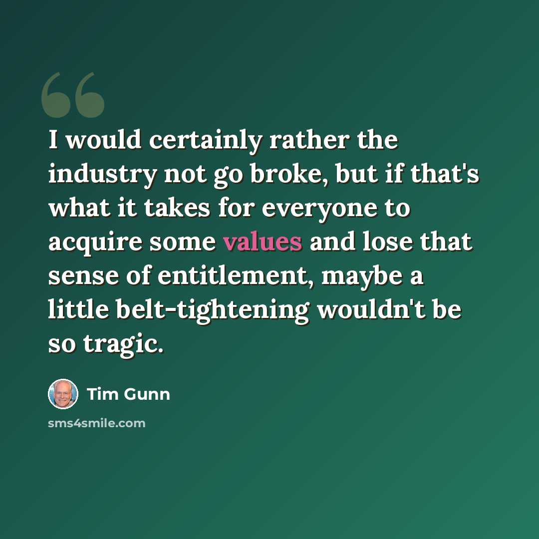 “I would certainly rather the industry not go broke, but if that's what it takes for everyone to acquire some values and lose that sense of entitlement, maybe a little belt-tightening wouldn't be so tragic.” quote by Tim Gunn