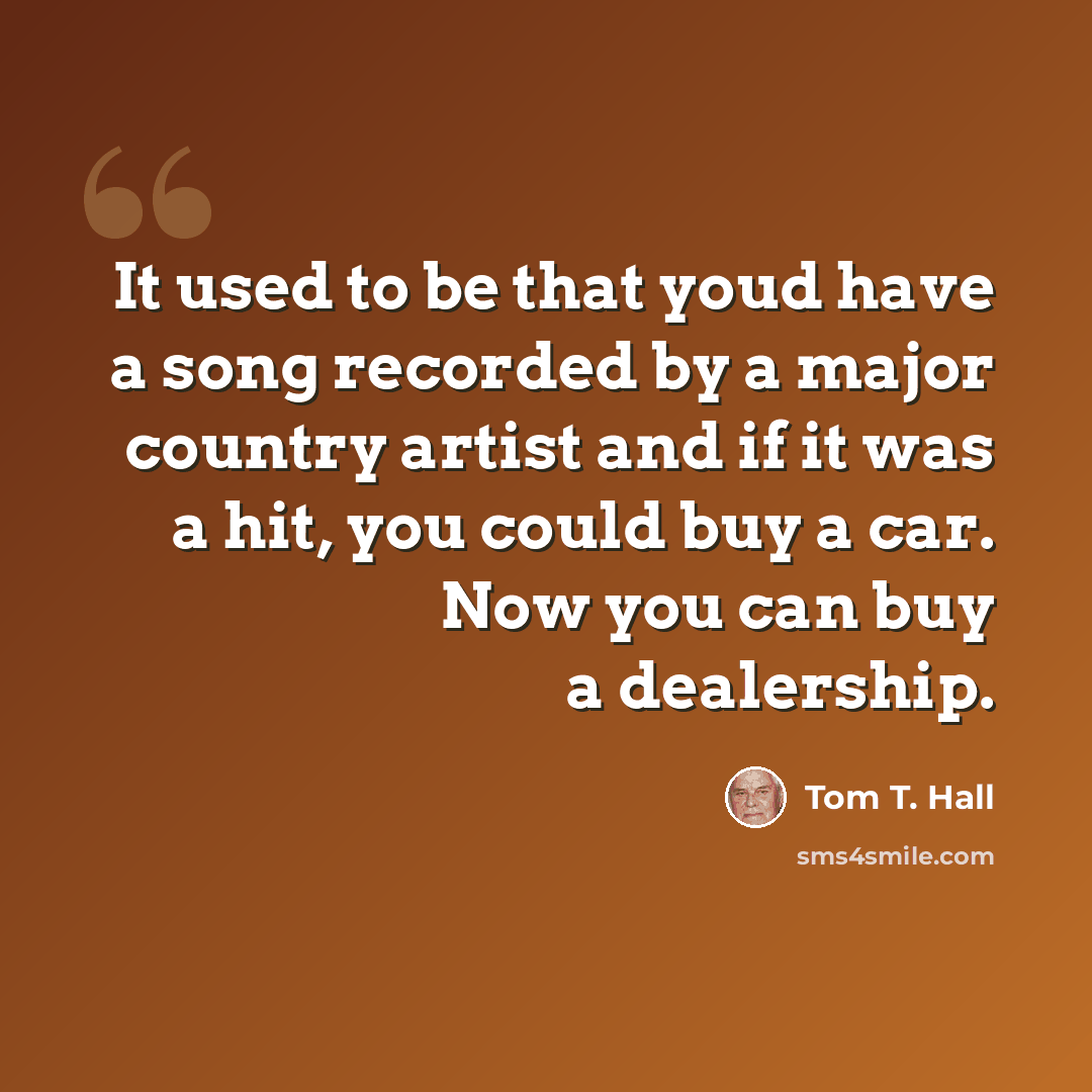 “It used to be that youd have a song recorded by a major country artist and if it was a hit, you could buy a car. Now you can buy a dealership.” quote by Tom T. Hall
