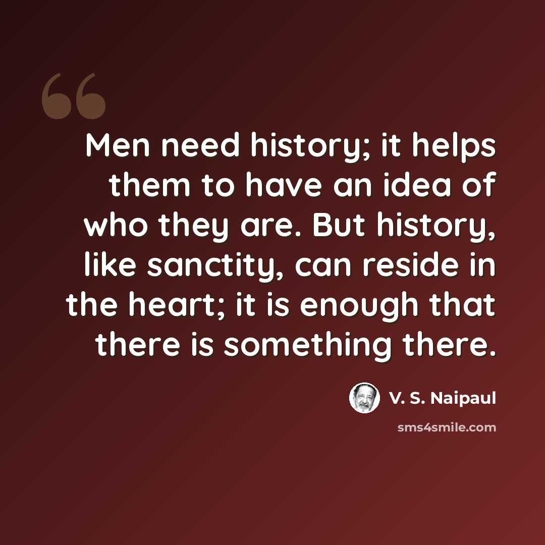 “Men need history; it helps them to have an idea of who they are. But history, like sanctity, can reside in the heart; it is enough that there is something there.” quote by V. S. Naipaul