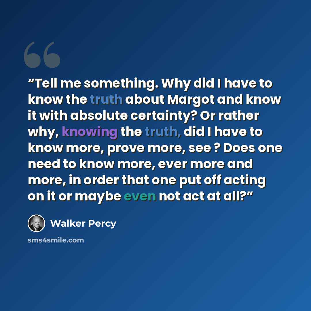 “Tell me something. Why did I have to know the truth about Margot and know it with absolute certainty? Or rather why, knowing the truth, did I have to know more, prove more, see ? Does one need to know more, ever more and more, in order that one put off acting on it or maybe even not act at all?” quote by Walker Percy