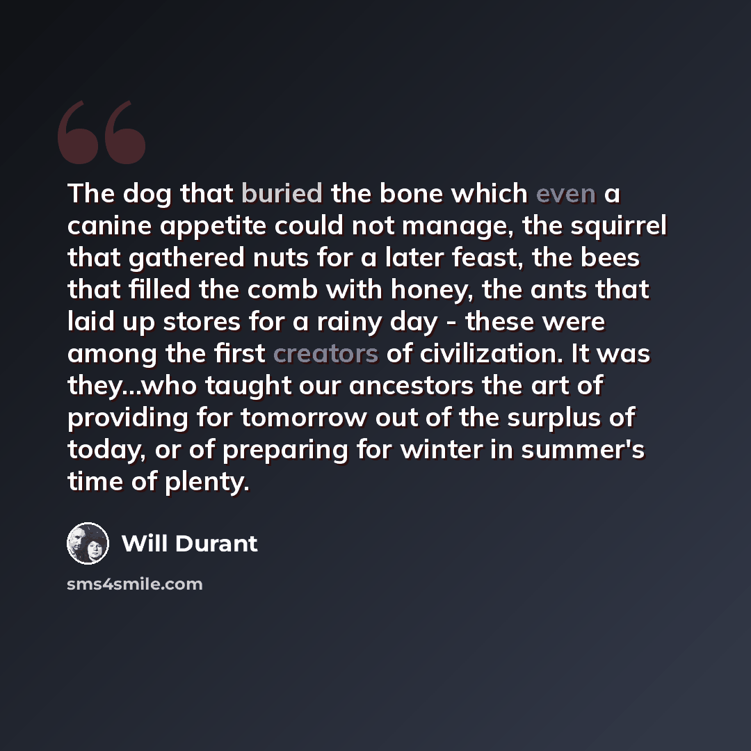 “The dog that buried the bone which even a canine appetite could not manage, the squirrel that gathered nuts for a later feast, the bees that filled the comb with honey, the ants that laid up stores for a rainy day - these were among the first creators of civilization. It was they…who taught our…” quote by Will Durant
