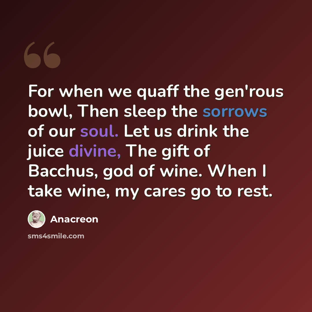 “For when we quaff the gen'rous bowl, Then sleep the sorrows of our soul. Let us drink the juice divine, The gift of Bacchus, god of wine. When I take wine, my cares go to rest.” quote by Anacreon