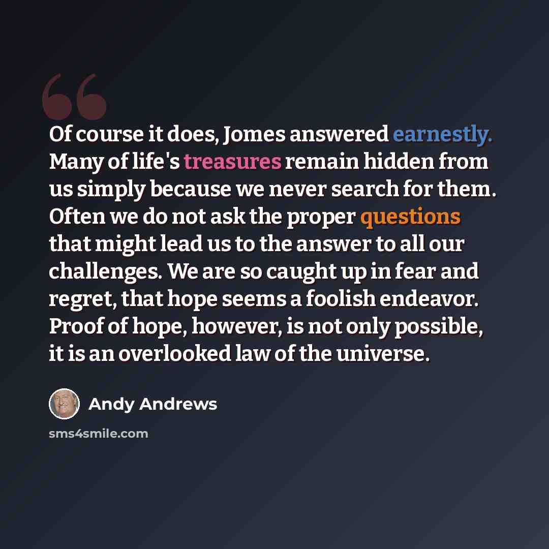“Of course it does, Jomes answered earnestly. Many of life's treasures remain hidden from us simply because we never search for them. Often we do not ask the proper questions that might lead us to the answer to all our challenges. We are so caught up in fear and regret, that hope seems a foolish…” quote by Andy Andrews