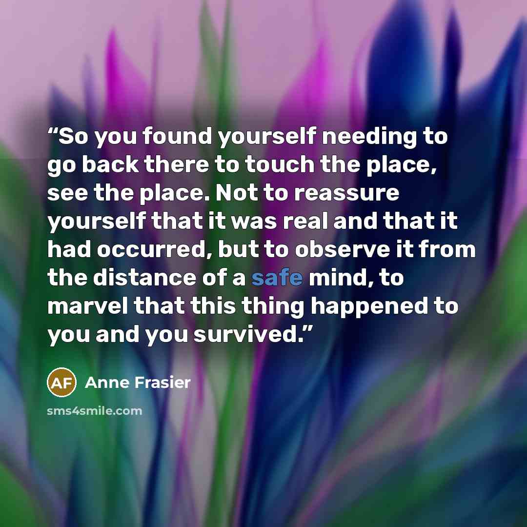 “So you found yourself needing to go back there to touch the place, see the place. Not to reassure yourself that it was real and that it had occurred, but to observe it from the distance of a safe mind, to marvel that this thing happened to you and you survived.” quote by Anne Frasier