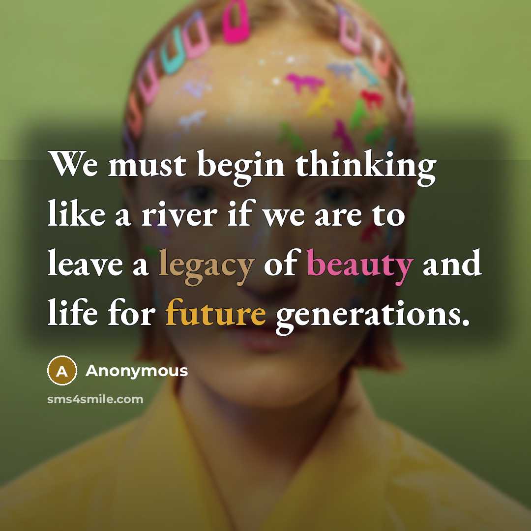 “We must begin thinking like a river if we are to leave a legacy of beauty and life for future generations.” quote by Anonymous