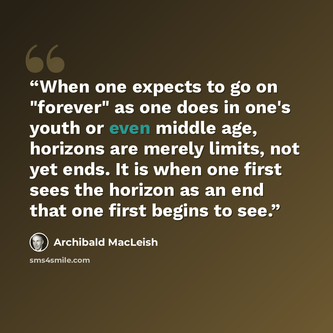 “When one expects to go on "forever" as one does in one's youth or even middle age, horizons are merely limits, not yet ends. It is when one first sees the horizon as an end that one first begins to see.” quote by Archibald MacLeish