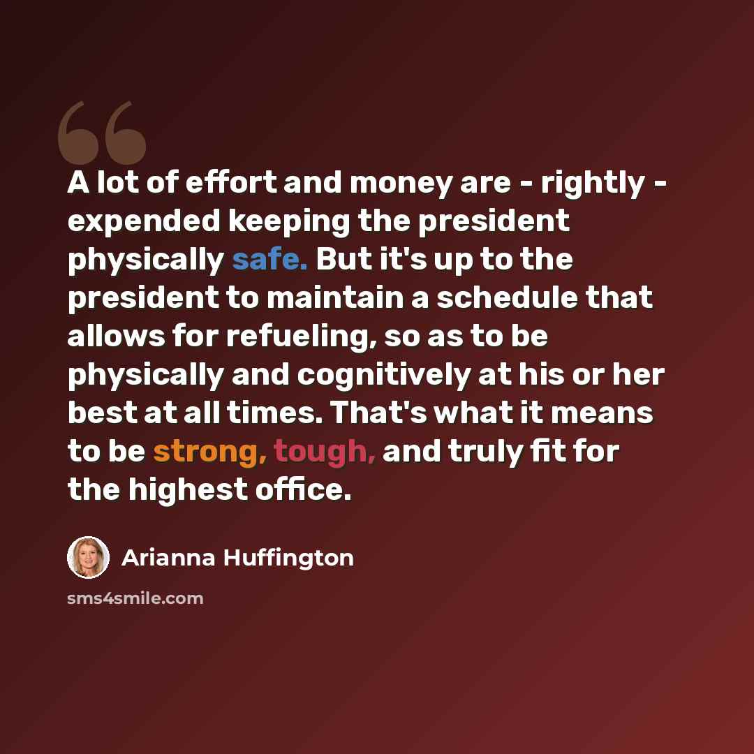 “A lot of effort and money are - rightly - expended keeping the president physically safe. But it's up to the president to maintain a schedule that allows for refueling, so as to be physically and cognitively at his or her best at all times. That's what it means to be strong, tough, and truly fit…” quote by Arianna Huffington