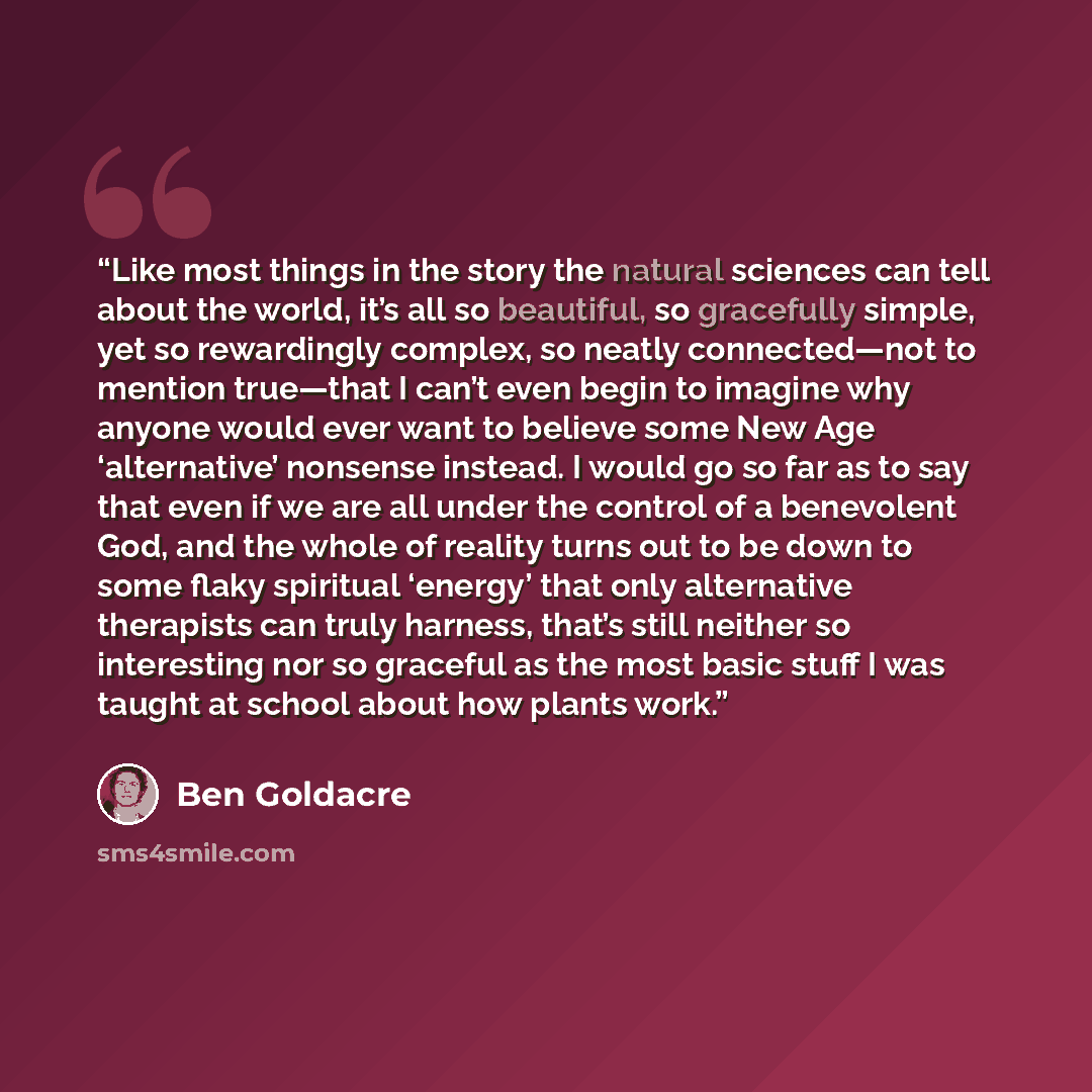 “Like most things in the story the natural sciences can tell about the world, it’s all so beautiful, so gracefully simple, yet so rewardingly complex, so neatly connected—not to mention true—that I can’t even begin to imagine why anyone would ever want to believe some New Age ‘alternative’ nonsense…” quote by Ben Goldacre