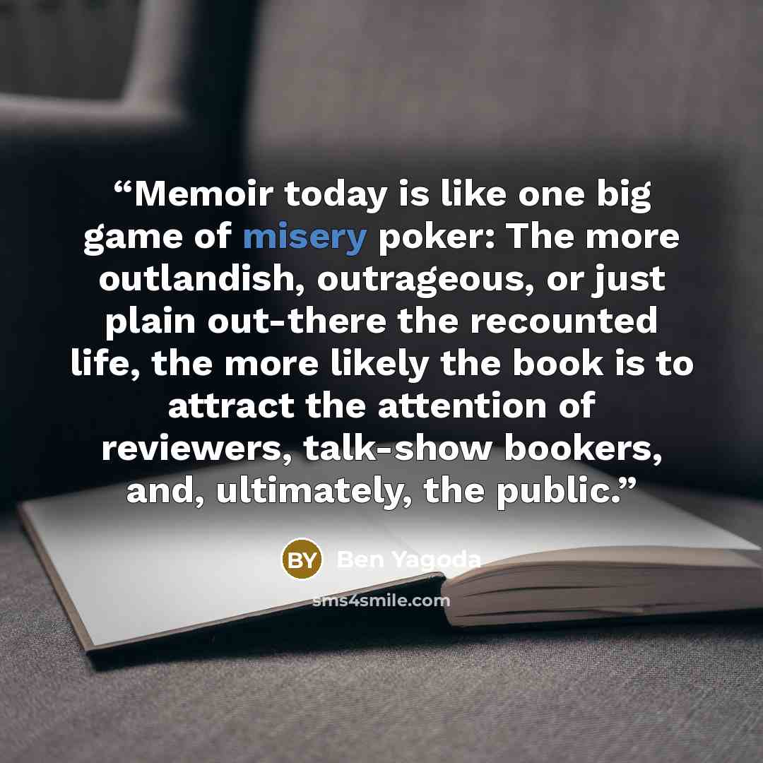 “Memoir today is like one big game of misery poker: The more outlandish, outrageous, or just plain out-there the recounted life, the more likely the book is to attract the attention of reviewers, talk-show bookers, and, ultimately, the public.” quote by Ben Yagoda