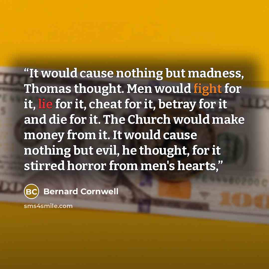 “It would cause nothing but madness, Thomas thought. Men would fight for it, lie for it, cheat for it, betray for it and die for it. The Church would make money from it. It would cause nothing but evil, he thought, for it stirred horror from men's hearts,” quote by Bernard Cornwell