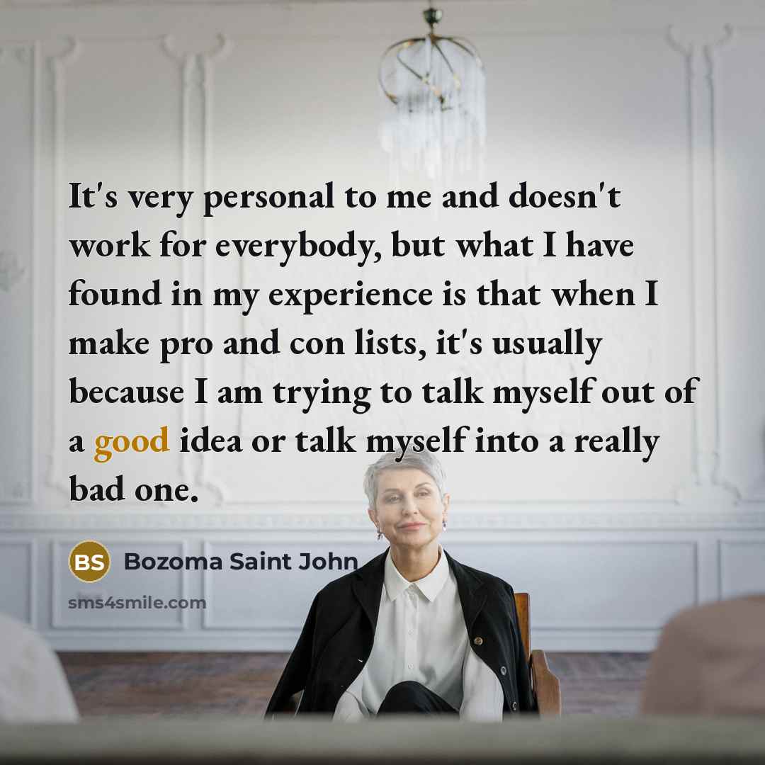 “It's very personal to me and doesn't work for everybody, but what I have found in my experience is that when I make pro and con lists, it's usually because I am trying to talk myself out of a good idea or talk myself into a really bad one.” quote by Bozoma Saint John