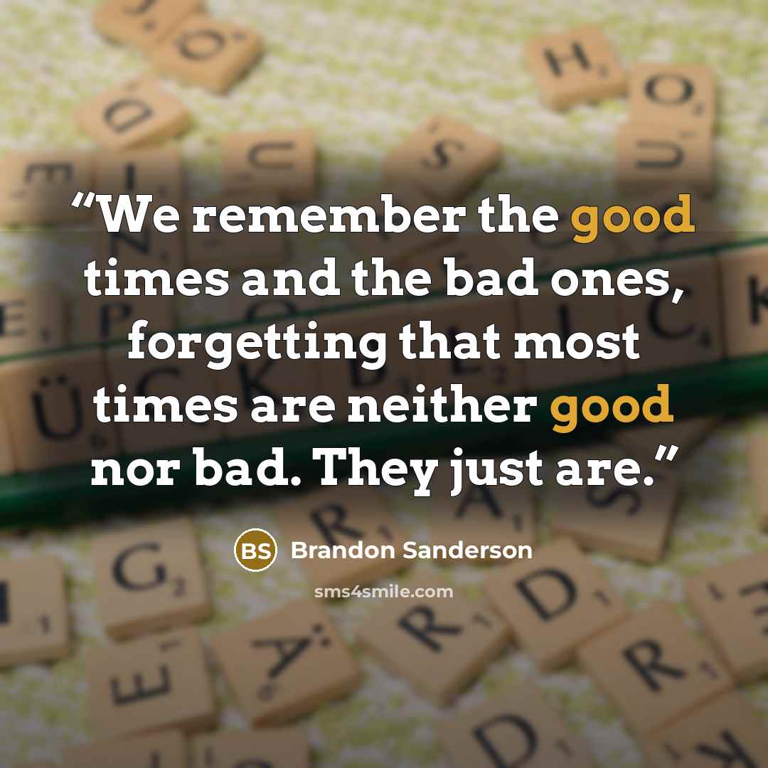 “We remember the good times and the bad ones, forgetting that most times are neither good nor bad. They just are.” quote by Brandon Sanderson