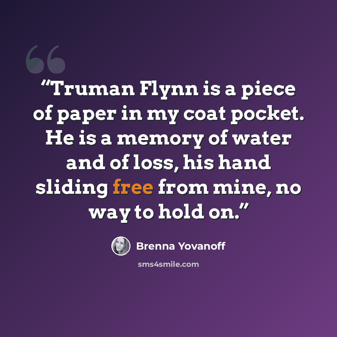 “Truman Flynn is a piece of paper in my coat pocket. He is a memory of water and of loss, his hand sliding free from mine, no way to hold on.” quote by Brenna Yovanoff