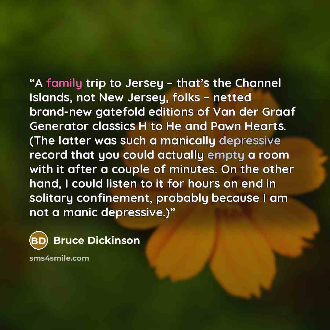 “A family trip to Jersey – that’s the Channel Islands, not New Jersey, folks – netted brand-new gatefold editions of Van der Graaf Generator classics H to He and Pawn Hearts. (The latter was such a manically depressive record that you could actually empty a room with it after a couple of minutes…” quote by Bruce Dickinson