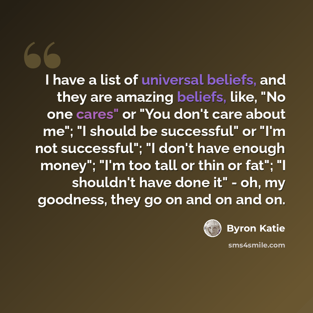 “I have a list of universal beliefs, and they are amazing beliefs, like, "No one cares" or "You don't care about me"; "I should be successful" or "I'm not successful"; "I don't have enough money"; "I'm too tall or thin or fat"; "I shouldn't have done it" - oh, my goodness, they go on and on and on.” quote by Byron Katie