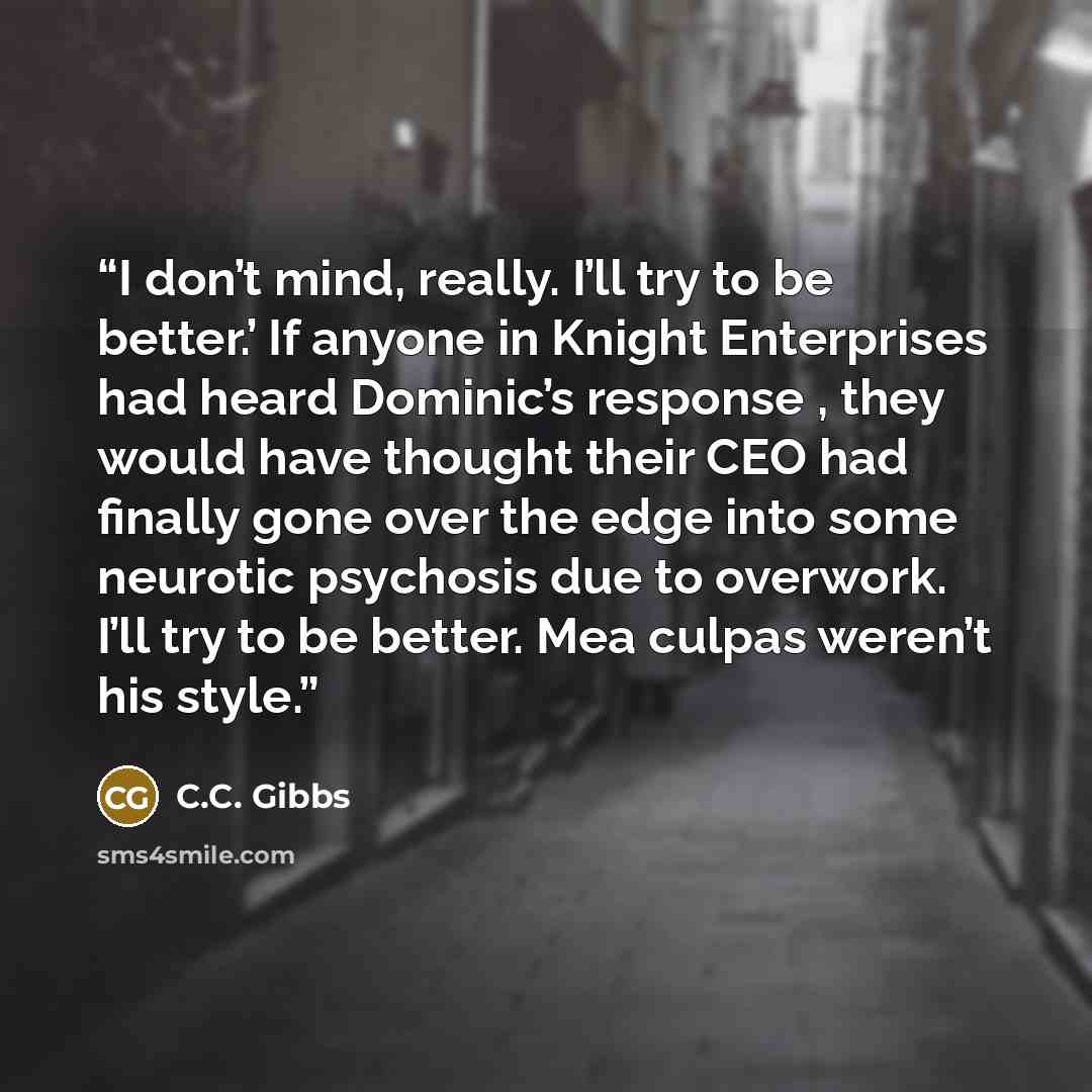 “I don’t mind, really. I’ll try to be better.’ If anyone in Knight Enterprises had heard Dominic’s response , they would have thought their CEO had finally gone over the edge into some neurotic psychosis due to overwork. I’ll try to be better. Mea culpas weren’t his style.” quote by C.C. Gibbs
