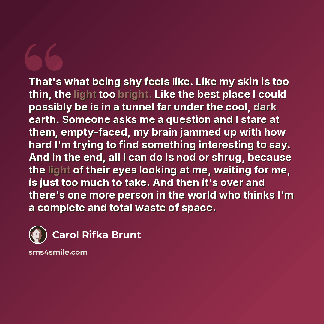 “That's what being shy feels like. Like my skin is too thin, the light too bright. Like the best place I could possibly be is in a tunnel far under the cool, dark earth. Someone asks me a question and I stare at them, empty-faced, my brain jammed up with how hard I'm trying to find something…” quote by Carol Rifka Brunt