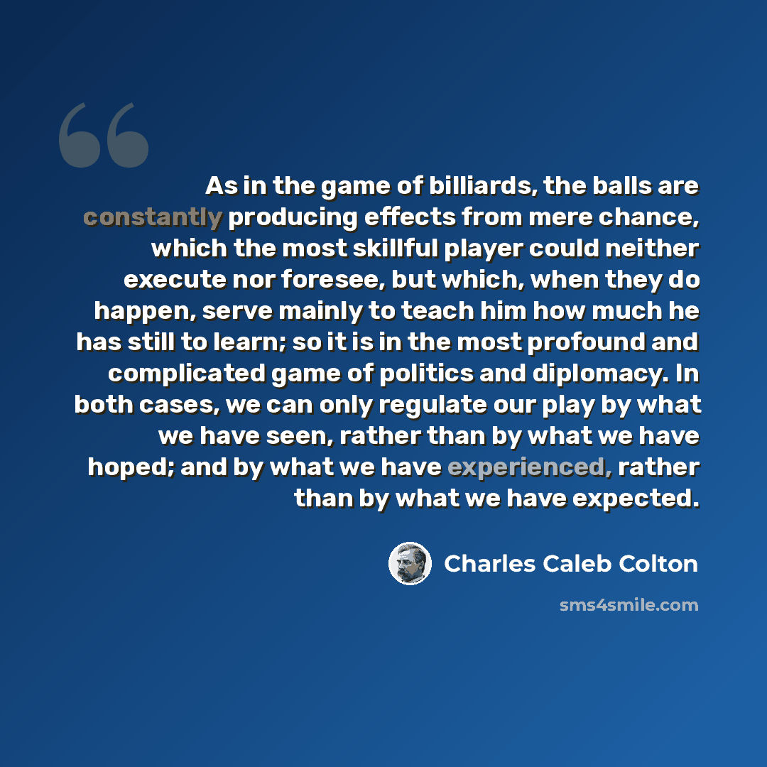 “As in the game of billiards, the balls are constantly producing effects from mere chance, which the most skillful player could neither execute nor foresee, but which, when they do happen, serve mainly to teach him how much he has still to learn; so it is in the most profound and complicated game…” quote by Charles Caleb Colton
