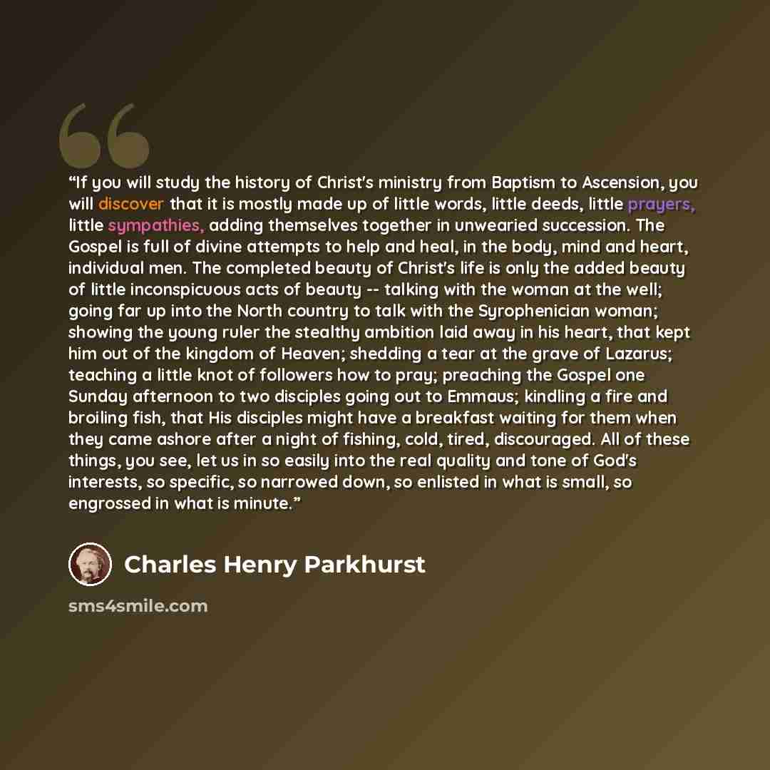 “If you will study the history of Christ's ministry from Baptism to Ascension, you will discover that it is mostly made up of little words, little deeds, little prayers, little sympathies, adding themselves together in unwearied succession. The Gospel is full of divine attempts to help and heal, in…” quote by Charles Henry Parkhurst