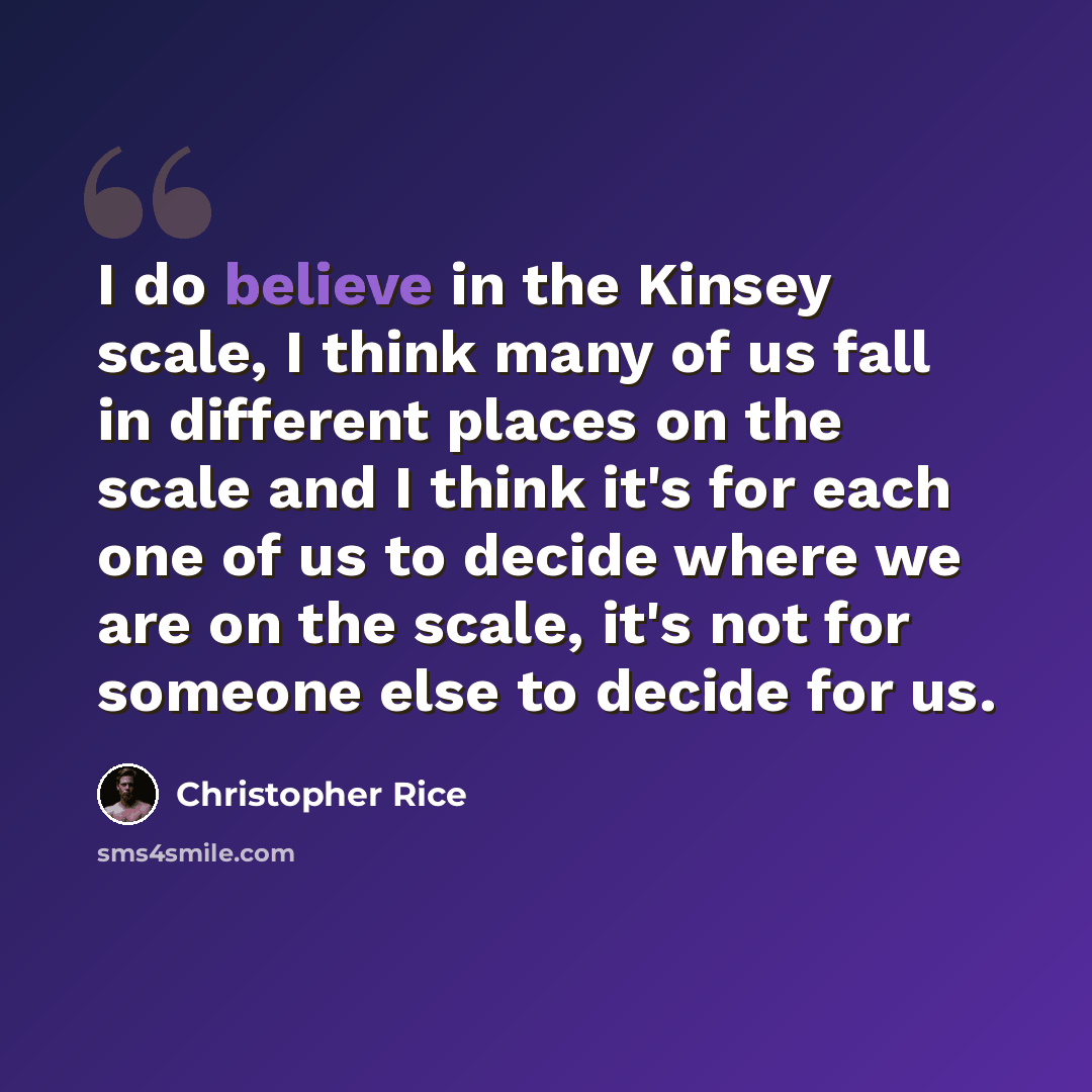 “I do believe in the Kinsey scale, I think many of us fall in different places on the scale and I think it's for each one of us to decide where we are on the scale, it's not for someone else to decide for us.” quote by Christopher Rice