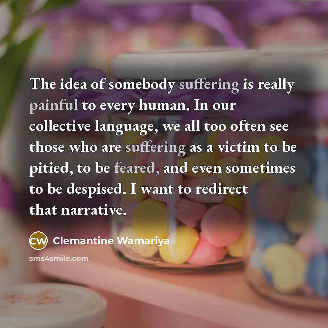 “The idea of somebody suffering is really painful to every human. In our collective language, we all too often see those who are suffering as a victim to be pitied, to be feared, and even sometimes to be despised. I want to redirect that narrative.” quote by Clemantine Wamariya