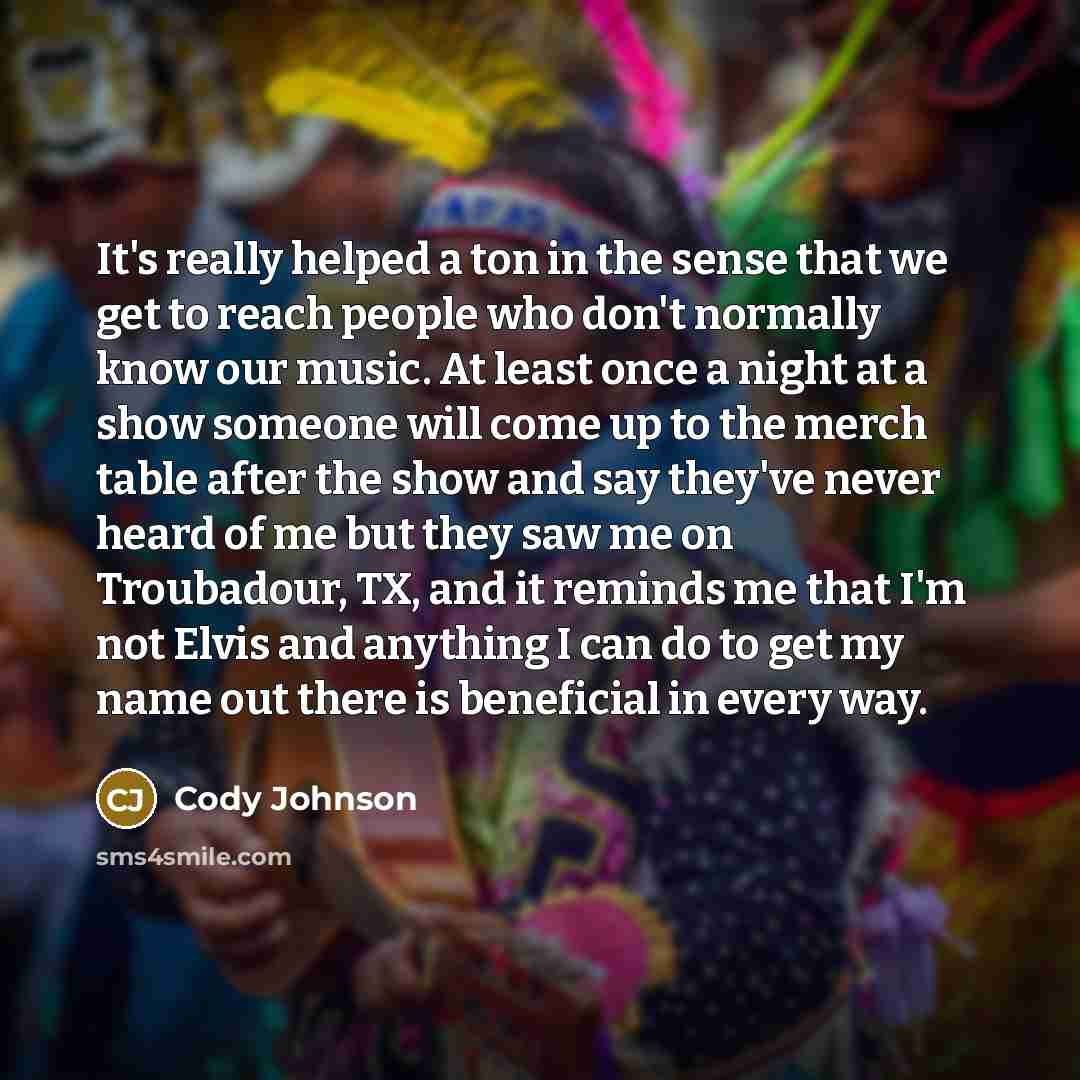 “It's really helped a ton in the sense that we get to reach people who don't normally know our music. At least once a night at a show someone will come up to the merch table after the show and say they've never heard of me but they saw me on Troubadour, TX, and it reminds me that I'm not Elvis and…” quote by Cody Johnson