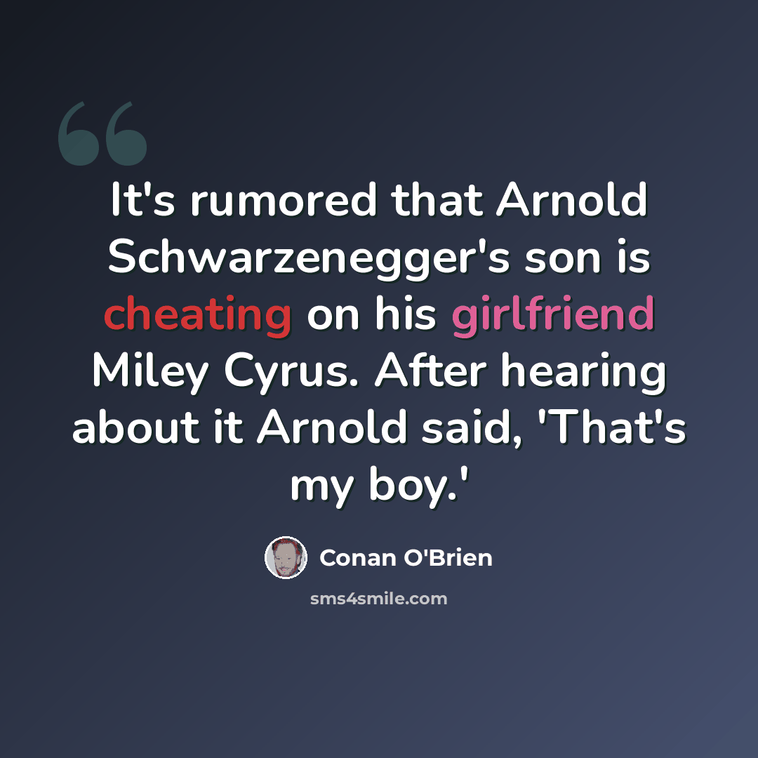 “It's rumored that Arnold Schwarzenegger's son is cheating on his girlfriend Miley Cyrus. After hearing about it Arnold said, 'That's my boy.'” quote by Conan O'Brien