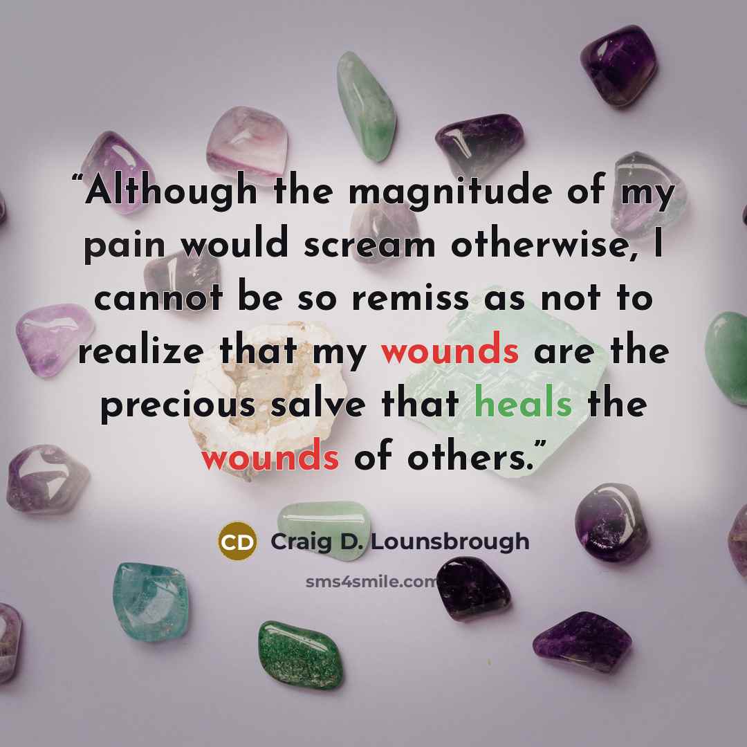 “Although the magnitude of my pain would scream otherwise, I cannot be so remiss as not to realize that my wounds are the precious salve that heals the wounds of others.” quote by Craig D. Lounsbrough